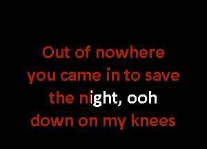 Out of nowhere

you came in to save
the night, ooh
down on my knees