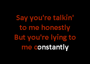 Say you're talkin'
to me honestly

But you're lying to
me constantly