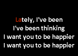 Lately, I've been
I've been thinking
I want you to be happier
I want you to be happier