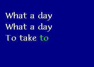 What a day
What a day

To take to