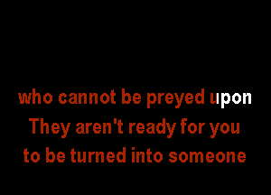 who cannot be preyed upon
They aren't ready for you
to be turned into someone