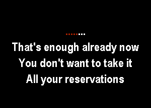 That's enough already now

You don't want to take it
All your reservations