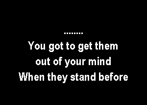 You got to get them

out of your mind
When they stand before