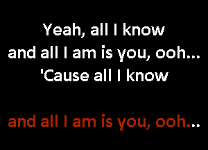 Yeah, all I know
and all I am is you, ooh...
'Cause all I know

and all I am is you, ooh...