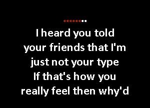 I heard you told
your friends that I'm

just not your type
If that's how you
really feel then Why'd