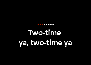 Two-time
ya, two-time ya