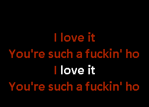 I love it

You're such a fuckin' ho
I love it
You're such a fuckin' ho