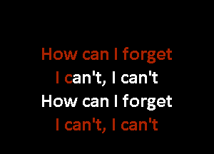 How can I forget

I can't, I can't
How can I forget
I can't, I can't