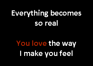 Everything becomes
so real

You love the way
I make you feel
