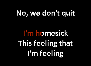 No, we don't quit

I'm homesick
This feeling that
I'm feeling