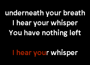 underneath your breath
I hear your whisper
You have nothing left

I hear your whisper