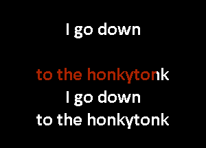 I go down

to the honkytonk
I go down
to the honkytonk