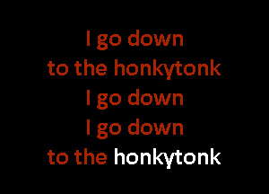 I go down
to the honkytonk

I go down
I go down
to the honkytonk