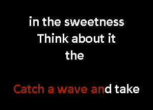 in the sweetness
Think about it

the

Catch a wave and take