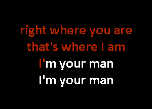 right where you are
that's where I am

I'm your man
I'm your man