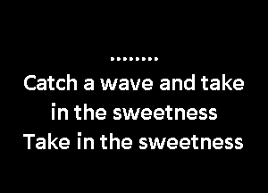 Catch a wave and take
in the sweetness
Take in the sweetness