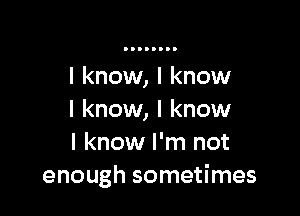 I know, I know

I know, I know
I know I'm not
enough sometimes