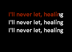 I'll never let, healing
I'll never let, healing

I'll never let, healing