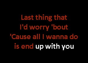 Last thing that
I'd worry 'bout

'Cause all lwanna do
is end up with you