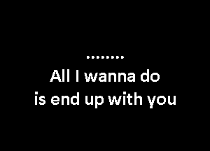 All I wanna do
is end up with you