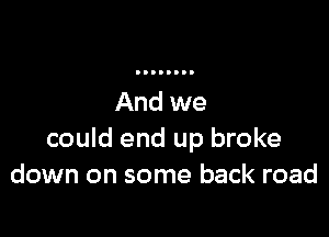 could end up broke
down on some back road