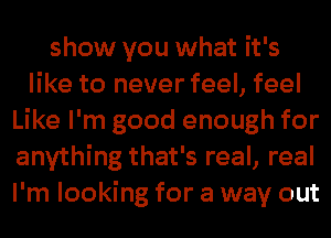 show you what it's
like to never feel, feel
Like I'm good enough for
anything that's real, real
I'm looking for a way out