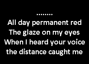 All day permanent red
The glaze on my eyes
When I heard your voice
the distance caught me
