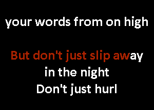 your words from on high

But don't just slip away
in the night
Don't just hurl