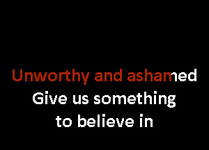 Unworthy and ashamed
Give us something
to believe in