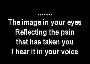 The image in your eyes

Reflecting the pain
that has taken you
I hear it in your voice