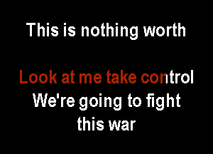 This is nothing worth

Look at me take control
We're going to fight
this war
