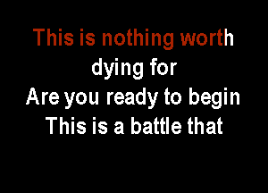 This is nothing worth
dying for

Are you ready to begin
This is a battle that