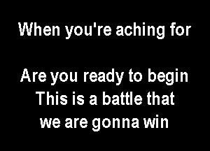 When you're aching for

Are you ready to begin
This is a battle that
we are gonna win