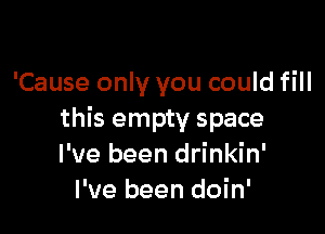 'Cause only you could fill

this empty space
I've been drinkin'
I've been doin'