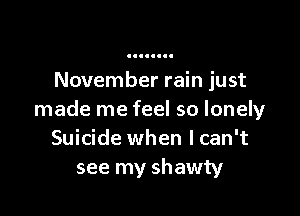 November rain just

made me feel so lonely
Suicide when lcan't
see my shawty
