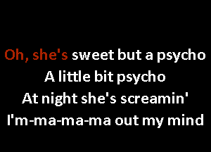 Oh, she's sweet but a psycho
A little bit psycho
At night she's screamin'
l'm-ma-ma-ma out my mind