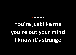 You're just like me

you're out your mind
I know it's strange