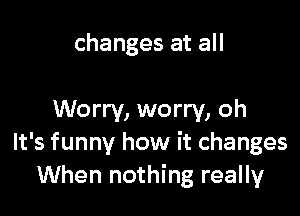 changes at all

Worry, worry, oh
It's funny how it changes
When nothing really