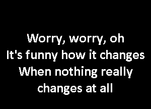 Worry, worry, oh

It's funny how it changes
When nothing really
changes at all