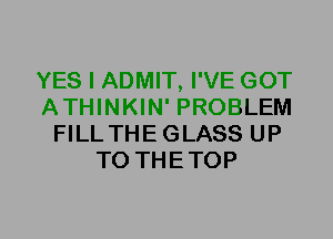 YES I ADMIT, I'VE GOT
ATHINKIN' PROBLEM
FILLTHEGLASS UP
TO THETOP