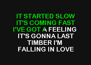IT STARTED SLOW
IT'S COMING FAST
I'VE GOT A FEELING
IT'S GONNA LAST
TIMBER I'M
FALLING IN LOVE