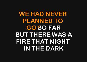 WE HAD NEVER
PLANNED TO
GO SO FAR

BUT THEREWAS A
FIRETHAT NIGHT
IN THE DARK
