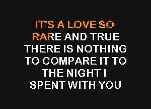 IT'S A LOVE 80
RARE AND TRUE
THERE IS NOTHING
TO COMPARE IT TO
THE NIGHT!

SPENTWITH YOU I