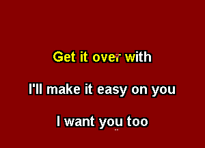 Get it over with

I'll make it easy on you

I want yoy too