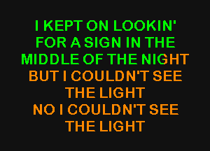 I KEPT 0N LOOKIN'
FOR A SIGN IN THE
MIDDLE OF THE NIGHT
BUT I COULDN'T SEE
THE LIGHT
NO I COULDN'T SEE
THE LIGHT