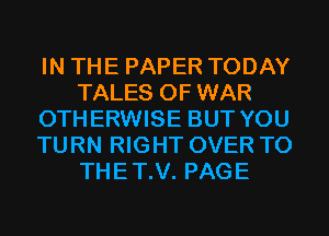 IN THE PAPER TODAY
TALES OF WAR
OTHERWISE BUT YOU
TURN RIGHT OVER TO
THET.V. PAGE