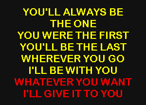 YOU'LL ALWAYS BE
THEONE
YOU WERETHE FIRST
YOU'LL BETHE LAST
WHEREVER YOU GO
I'LL BEWITH YOU