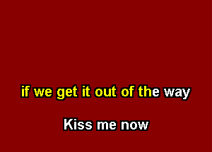 if we get it out of the way

Kiss me now