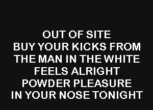 OUT OF SITE
BUY YOUR KICKS FROM
THE MAN IN THEWHITE
FEELS ALRIGHT

POWDER PLEASURE
IN YOUR NOSETONIGHT