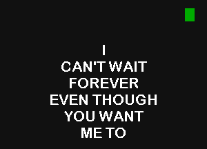 I
CAN'T WAIT

FOREVER
EVEN THOUGH
YOU WANT
METO